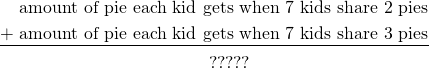 \begin{align*} \phantom{+}\text{ amount of pie each kid gets when 7 kids share 2 pies}\\ \underline{+ \text{ amount of pie each kid gets when 7 kids share 3 pies}}\\ \phantom{+} \text{?????} \qquad\qquad\qquad\qquad\qquad \end{align*}